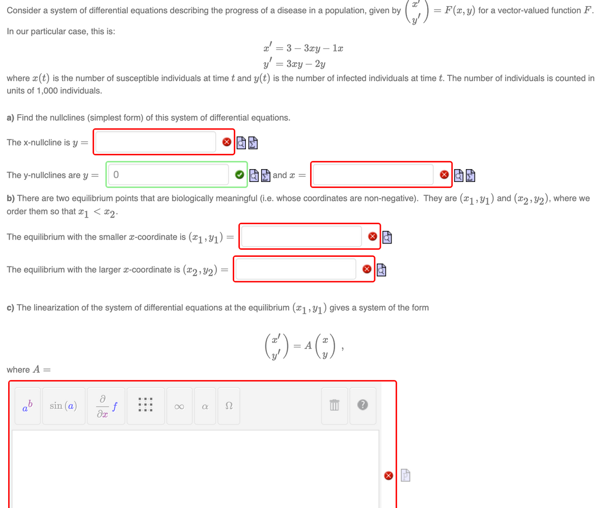 Consider a system of differential equations describing the progress of a disease in a population, given by
In our particular case, this is:
a) Find the nullclines (simplest form) of this system of differential equations.
The x-nullcline is y =
x = 3-3xy - 1x
y = 3xy - 2y
where x (t) is the number of susceptible individuals at time t and y(t) is the number of infected individuals at time t. The number of individuals is counted in
units of 1,000 individuals.
The y-nullclines are y =
and x =
b) There are two equilibrium points that are biologically meaningful (i.e. whose coordinates are non-negative). They are (x1,9₁) and (x2, y2), where we
order them so that x1 < x2.
The equilibrium with the smaller x-coordinate is (x₁, y₁) :
The equilibrium with the larger x-coordinate is (x2, y₂) =
where A =
0
sin (a)
c) The linearization of the system of differential equations at the equilibrium (ï1, Y₁) gives a system of the form
(+)
¹ (~),
f
əx
∞
a
Ω
= A
x'
G
E
= F(x, y) for a vector-valued function F.
P