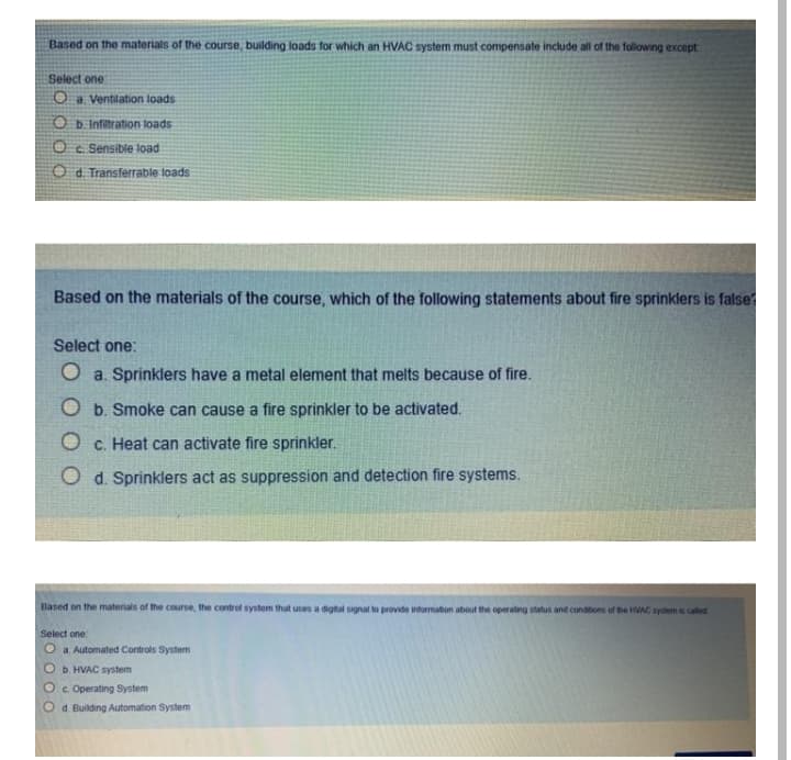 Based on the materials of the course, building loads for which an HVAC system must compensate include all of the following except
Select one:
O a Ventilation loads
O b Infiltration toads
Sensible load
O d. Transferrable loads
Based on the materials of the course, which of the following statements about fire sprinklers is false
Select one:
O a. Sprinklers have a metal element that melts because of fire.
O b. Smoke can cause
fire sprinkler to be activated.
c. Heat can activate fire sprinkler.
O d. Sprinklers act as suppression and detection fire systems.
Based on the materials of the course, the contrel system that uses a digtal signal to provide inturnation about the operating status and cundtons uf he HAC system s catet
Select one:
O a Automated Controls Systen
b. HVAC system
Oc. Operating System
d. Building Automation System
