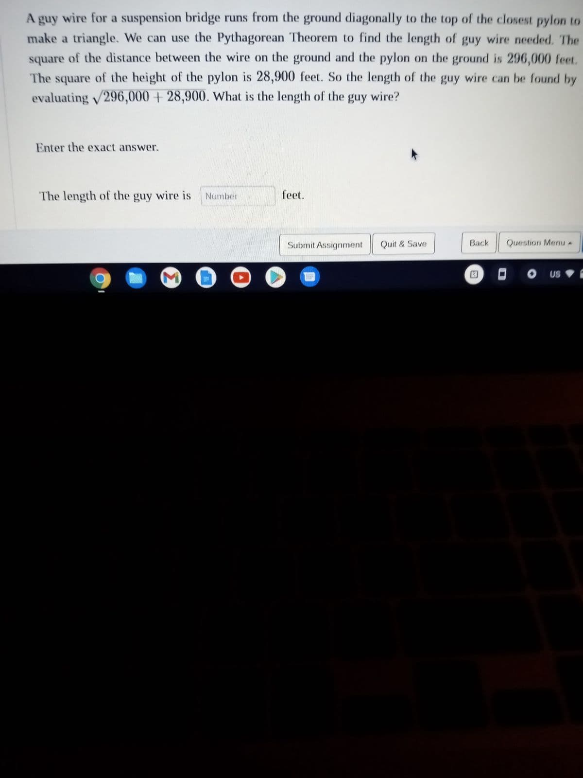 A guy wire for a suspension bridge runs from the ground diagonally to the top of the closest pylon to
make a triangle. We can use the Pythagorean Theorem to find the length of guy wire needed. The
square of the distance between the wire on the ground and the pylon on the ground is 296,000 feet.
The square of the height of the pylon is 28,900 feet. So the length of the guy wire can be found by
evaluating √296,000+28,900. What is the length of the guy wire?
Enter the exact answer.
The length of the guy wire is Number
VAL
feet.
Submit Assignment
Quit & Save
Back
Question Menu -
DO US C