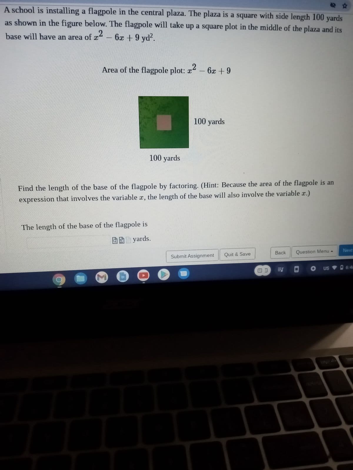 A school is installing a flagpole in the central plaza. The plaza is a square with side length 100 yards
as shown in the figure below. The flagpole will take up a square plot in the middle of the plaza and its
base will have an area of x² - 6x + 9 yd².
Area of the flagpole plot: x² - 6x +9
L
100 yards
Find the length of the base of the flagpole by factoring. (Hint: Because the area of the flagpole is an
expression that involves the variable x, the length of the base will also involve the variable x.)
The length of the base of the flagpole is
yards.
6
100 yards
Submit Assignment
Quit & Save
39
Back
=S
Question Menu.
Next
OUS 6:41