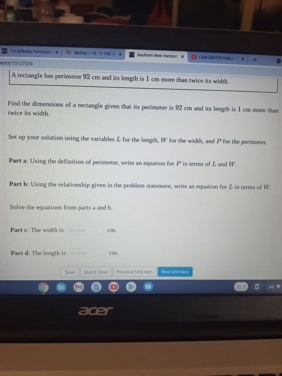 1-3 zy Books Participati x
zy Section 1.10-IT 140: In x
ents/151275/0
A rectangle has perimeter 92 cm and its length is 1 cm more than twice its width.
twice its width.
Find the dimensions of a rectangle given that its perimeter is 92 cm and its length is 1 cm more than
Set up your solution using the variables L for the length, W for the width, and P for the perimeter.
Part a: Using the definition of perimeter, write an equation for P in terms of L and W.
Solve the equations from parts a and b.
Part c: The width is Number
Part b: Using the relationship given in the problem statement, write an equation for L in terms of W.
Part d: The length is Number
Save
m Southern New Hampsh x
cm.
Quit & Save
cm.
I AM UNSTOPPABLE-Y X
O
acer
Previous Unit Item
+
Next Unit Item
US