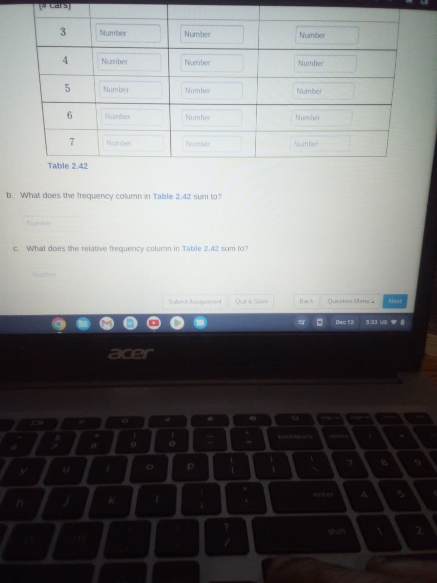 # Cars)
3
4
Number
5
6
7
Table 2.42
Number
Number
Number
Number
Number
acer
k
b. What does the frequency column in Table 2.42 sum to?
(
Number
O
Number
c. What does the relative frequency column in Table 2.42 sum to?
Number
O
Number
Number
Submit Assignment
р
Quit & Save
1
1
?
11
1
1
1
Number
Number
Number
Number
Number
Back
E
1
D
Question Menu.
Dec 12
7
Next
5:33 USI
A
5
2