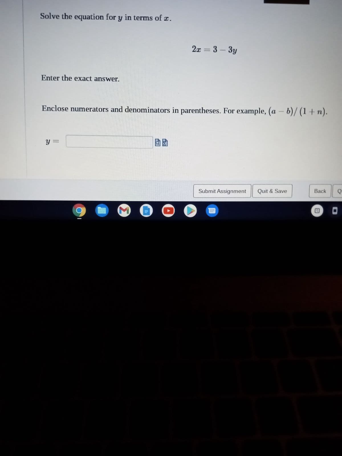 **Problem Description:**

Solve the equation for \( y \) in terms of \( x \).

\[ 2x = 3 - 3y \]

Enter the exact answer.

Enclose numerators and denominators in parentheses. For example, \((a - b)/(1 + n)\).

**Answer Field:**

\[ y = \quad \_\_\_\_\_\_\_ \]

**Notes:**

- Ensure that your final expression for \( y \) is simplified.
- Use parentheses appropriately to clarify the order of operations when expressing fractions or complex expressions.

**Submission Instructions:**

- Enter your solution in the provided field.
- Confirm your answer by clicking "Submit Assignment."
- Optionally, you may save your progress by selecting "Quit & Save."