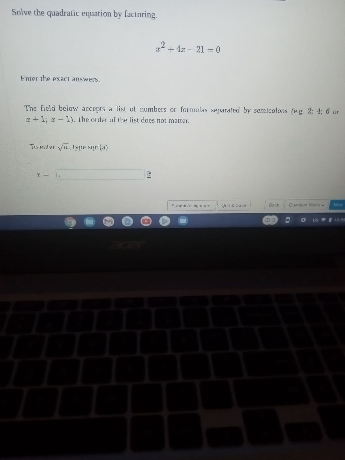 Solve the quadratic equation by factoring.
Enter the exact answers.
x² + 4x − 21 = 0
The field below accepts a list of numbers or formulas separated by semicolons (e.g. 2; 4; 6 or
x + 1; x - 1). The order of the list does not matter.
To enter √a, type sqrt(a).
Submit Assignment
Quit & Save
Back
NO
Question Menu -
A
US
Next
10:55