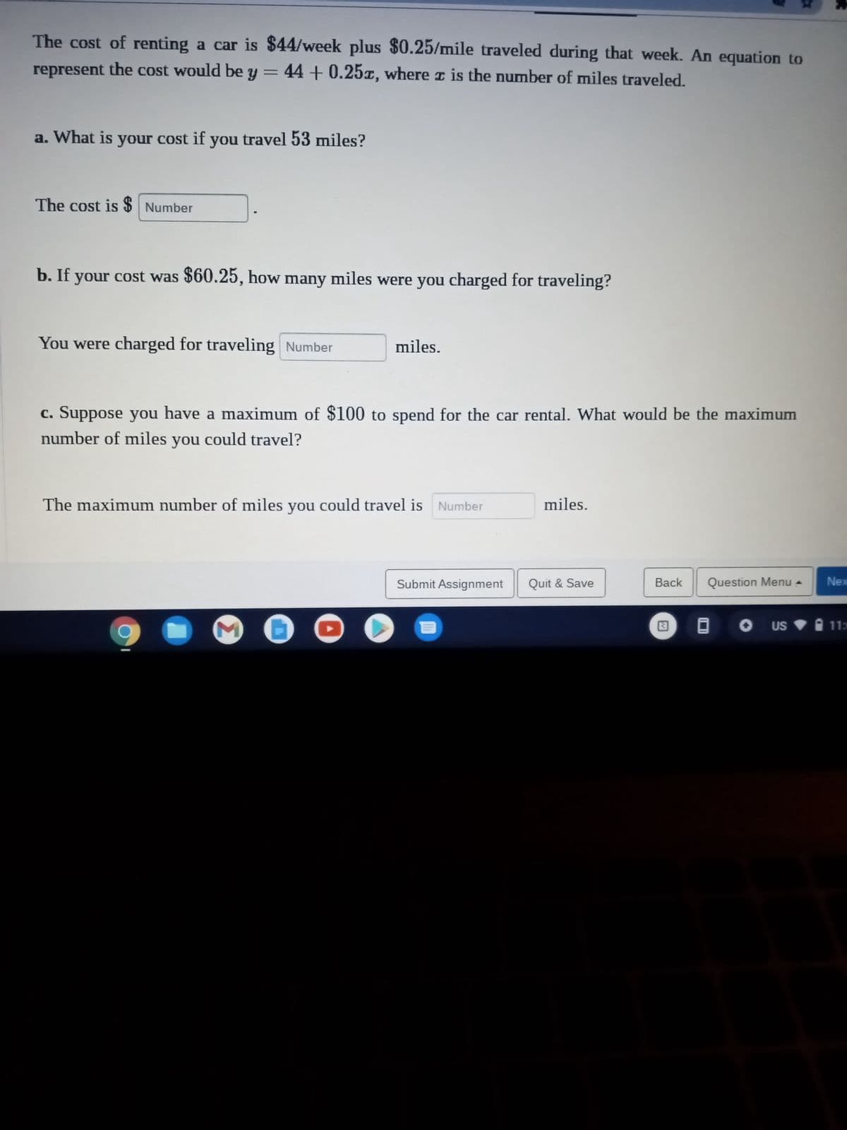 The cost of renting a car is $44/week plus $0.25/mile traveled during that week. An equation to
represent the cost would be y = 44 +0.25x, where is the number of miles traveled.
a. What is your cost if you travel 53 miles?
The cost is $ Number
b. If your cost was $60.25, how many miles were you charged for traveling?
You were charged for traveling Number
miles.
c. Suppose you have a maximum of $100 to spend for the car rental. What would be the maximum
number of miles you could travel?
The maximum number of miles you could travel is Number
3
miles.
Submit Assignment Quit & Save
Back Question Menu A
US
Nex
11:3
