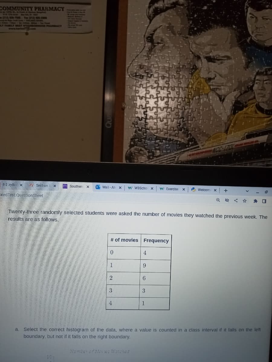COMMUNITY PHARMACY
127th St In F of Marle
(212) 926-7500 Fax (212) 426-5900
www.harian.com
RHOOD PHARMACY
m Southern X o Mail-Ald X W W3Scho X W' Exercise X
10
# of movies Frequency
0
1
Twenty-three randomly selected students were asked the number of movies they watched the previous week. The
results are as follows.
2
3
4
4
Number of Movies Watched
9
6
3
Welcom
1
NCC-1701
X +
V
a. Select the correct histogram of the data, where a value is counted in a class interval if it falls on the left
boundary, but not if it falls on the right boundary.
☐
