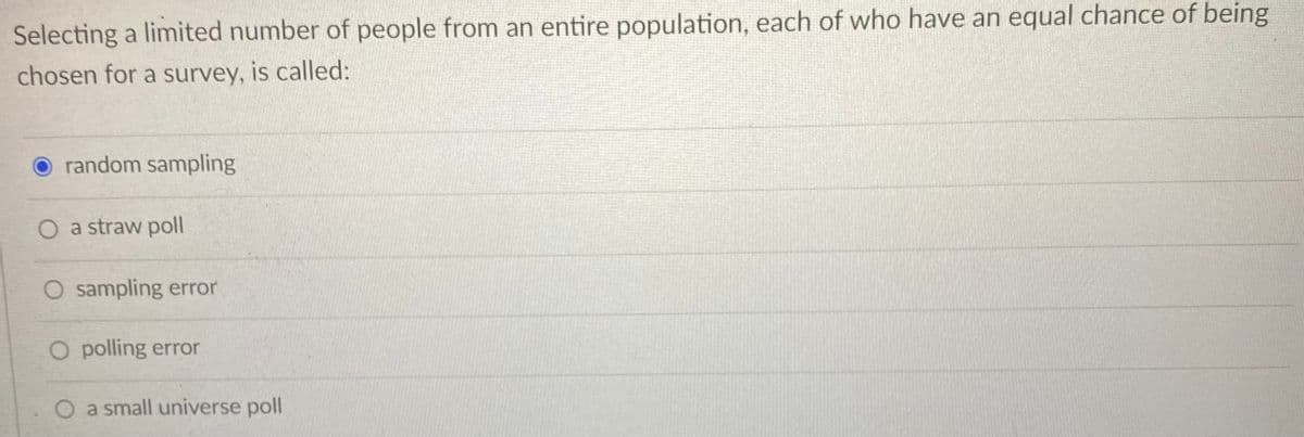 Selecting a limited number of people from an entire population, each of who have an equal chance of being
chosen for a survey, is called:
O random sampling
O a straw poll
O sampling error
O polling error
O a small universe poll
