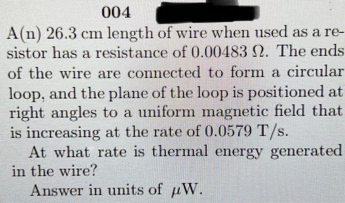 004
A(n) 26.3 cm length of wire when used as a re-
sistor has a resistance of 0.00483 2. The ends
of the wire are connected to form a circular
loop, and the plane of the loop is positioned at
right angles to a uniform magnetic field that
is increasing at the rate of 0.0579 T/s.
At what rate is thermal energy generated
in the wire?
Answer in units of W.
