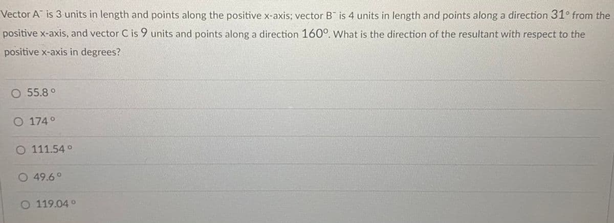 Vector A is 3 units in length and points along the positive x-axis; vector B is 4 units in length and points along a direction 31° from the
positive x-axis, and vector C is 9 units and points along a direction 160°. What is the direction of the resultant with respect to the
positive x-axis in degrees?
O 55.8°
O 174°
O 111.54 °
O 49.6°
O 119.04 °
