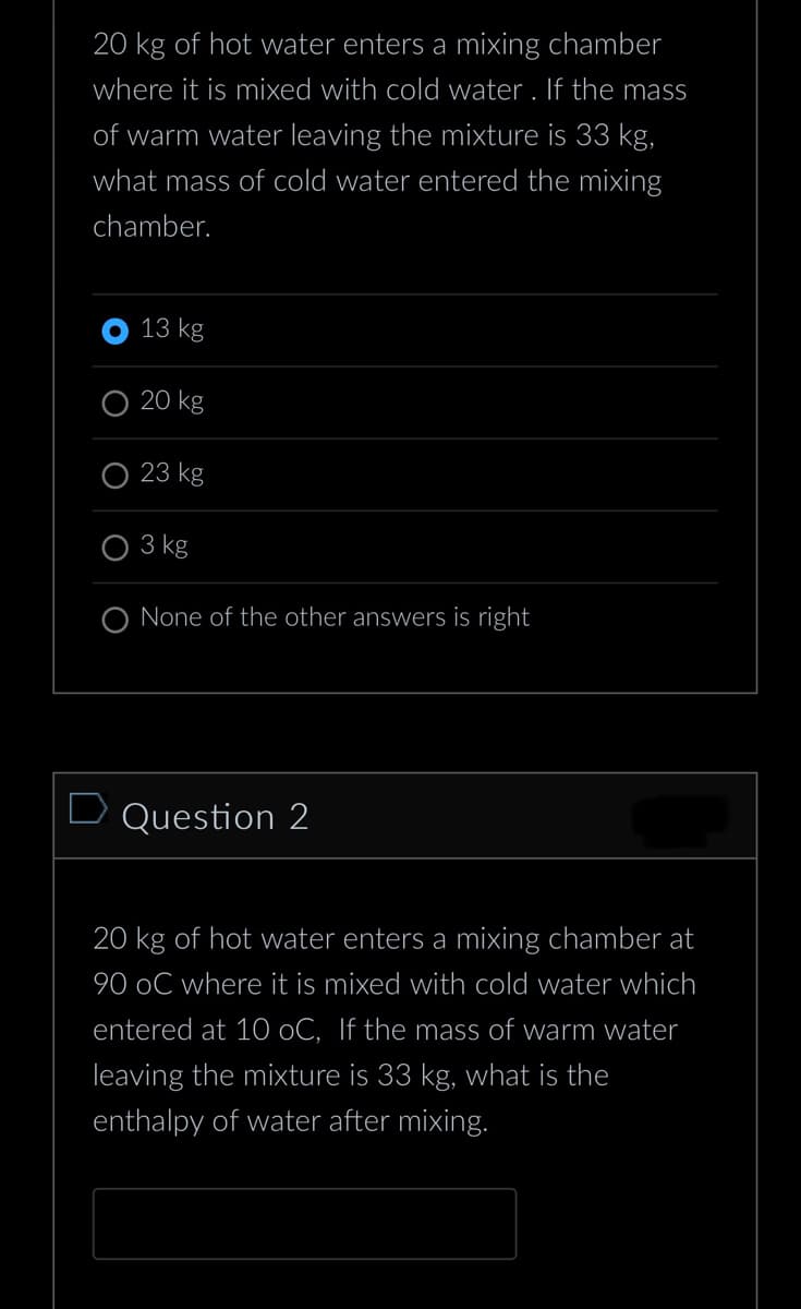 20 kg of hot water enters a mixing chamber
where it is mixed with cold water. If the mass
of warm water leaving the mixture is 33 kg,
what mass of cold water entered the mixing
chamber.
13 kg
20 kg
23 kg
3 kg
O None of the other answers is right
Question 2
20 kg of hot water enters a mixing chamber at
90 oC where it is mixed with cold water which
entered at 10 oC, If the mass of warm water
leaving the mixture is 33 kg, what is the
enthalpy of water after mixing.