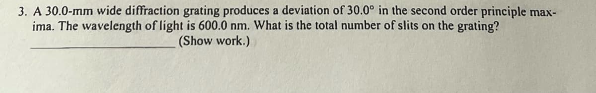 3. A 30.0-mm wide diffraction grating produces a deviation of 30.0° in the second order principle max-
ima. The wavelength of light is 600.0 nm. What is the total number of slits on the grating?
(Show work.)
