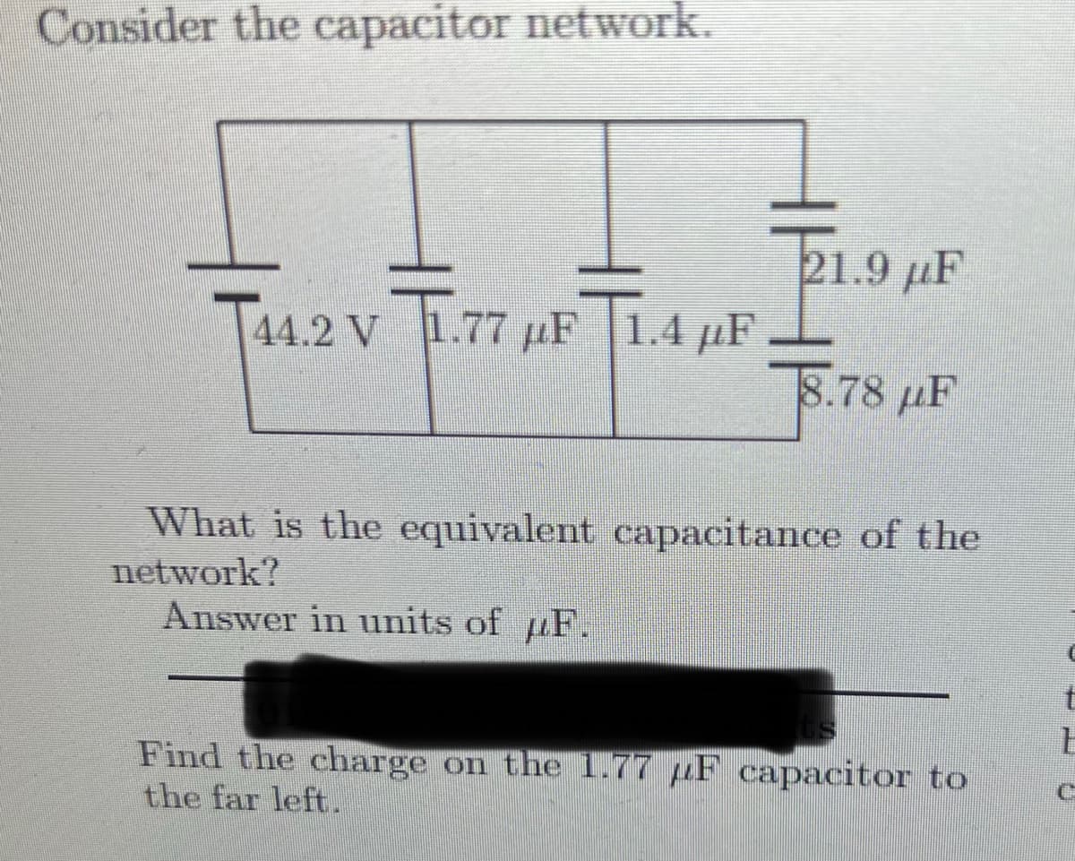 Consider the capacitor network.
21.9 µF
T44.2 V
1.77 pF 1.4 µF
8.78 µF
What is the equivalent capacitance of the
network?
Answer in units of uF.
t
Find the charge on the 1.77 µF capacitor to
the far left.
