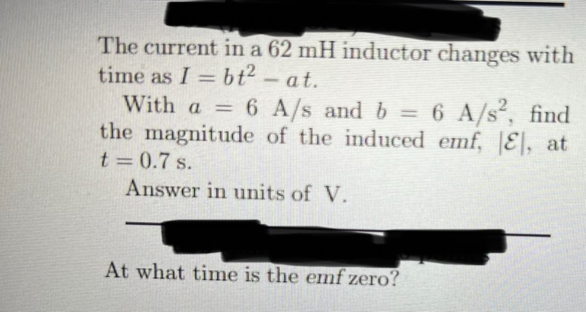 The current in a 62 mH inductor changes with
time as I = bt- at.
With a = 6 A/s and b =
the magnitude of the induced emf, E, at
6 A/s, find
t = 0.7 s.
Answer in units of V.
At what time is the emf zero?
