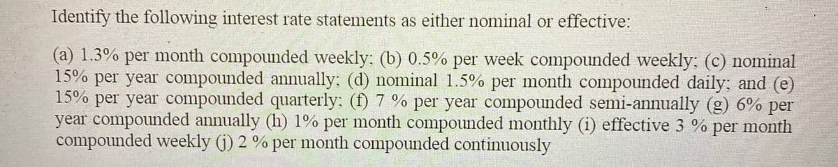 Identify the following interest rate statements as either nominal or effective:
(a) 1.3% per month compounded weekly: (b) 0.5% per week compounded weekly: (c) nominal
15% per year compounded annually: (d) nominal 1.5% per month compounded daily; and (e)
15% per year compounded quarterly: (f) 7 % per year compounded semi-annually (g) 6% per
year compounded annually (h) 1% per month compounded monthly (i) effective 3 % per month
compounded weekly (j) 2 % per month compounded continuously
