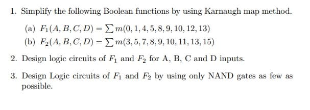 1. Simplify the following Boolean functions by using Karnaugh map method.
(a) F1(A, B, C, D) = Em(0, 1, 4, 5, 8, 9, 10, 12, 13)
(b) F2(A, B,C, D) = Em(3,5, 7,8,9, 10, 11, 13, 15)
2. Design logic circuits of F1 and F, for A, B, C and D inputs.
3. Design Logic circuits of F1 and F2 by using only NAND gates as few as
possible.
