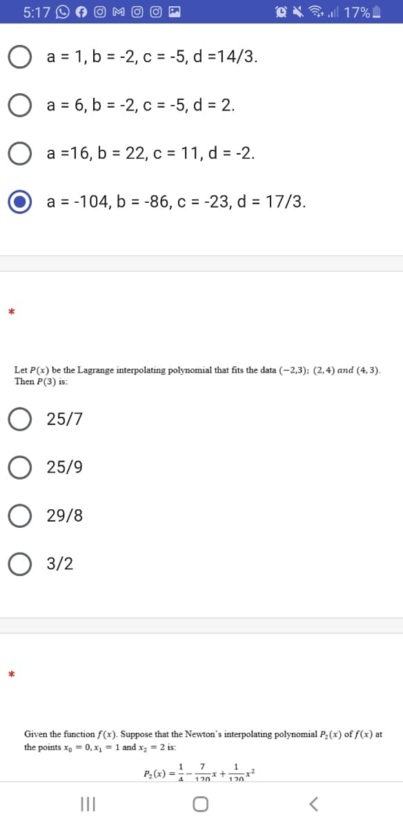 5:17 O A
@ X 17%
a = 1, b = -2, c = -5, d =14/3.
O a = 6, b = -2, c = -5, d = 2.
O a =16, b = 22, c = 11, d = -2.
a = -104, b = -86, c = -23, d = 17/3.
Let P(x) be the Lagrange interpolating polynomial that fits the data (-2,3); (2,4) and (4, 3).
Then P(3) is:
25/7
O 25/9
29/8
O 3/2
Given the function f(x). Suppose that the Newton's interpolating polynomial P2(x) of f(x) at
the points x, = 0, x, = 1 and x, = 2 is:
7
1
P2(x) =
120*
120
II
