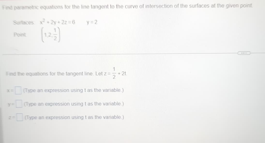 Find parametric equations for the line tangent to the curve of intersection of the surfaces at the given point.
Surfaces: x²+2y+2z=6
y=2
Point
1
Find the equations for the tangent line. Let z =
+2t
2
x= = (Type an expression using t as the variable.)
y=
Z=
= (Type an expression using t as the variable.)
= (Type an expression using t as the variable.)