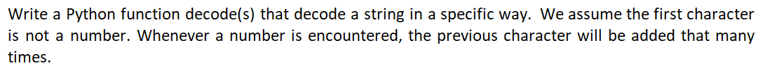 Write a Python function decode(s) that decode a string in a specific way. We assume the first character
is not a number. Whenever a number is encountered, the previous character will be added that many
times.
