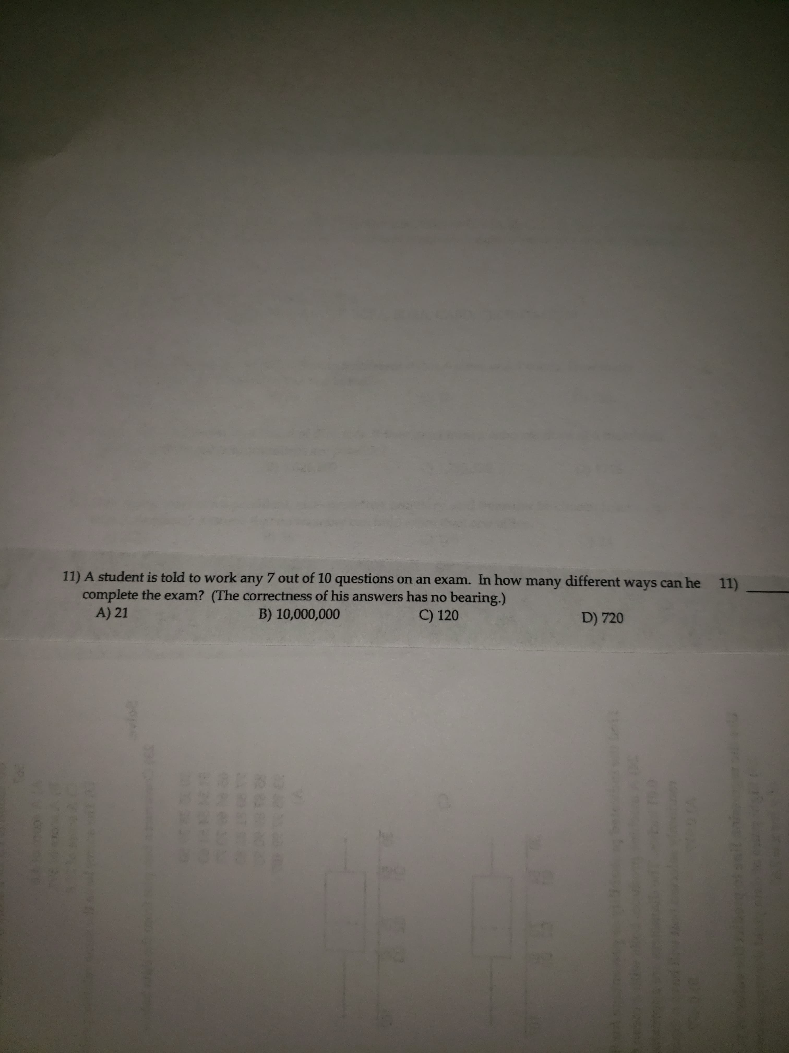 11) A student is told to work any 7 out of 10 questions on an exam. In how many different ways can he
complete the exam? (The correctness of his answers has no bearing.)
A) 21
B) 10,000,000
C) 120
D) 720
