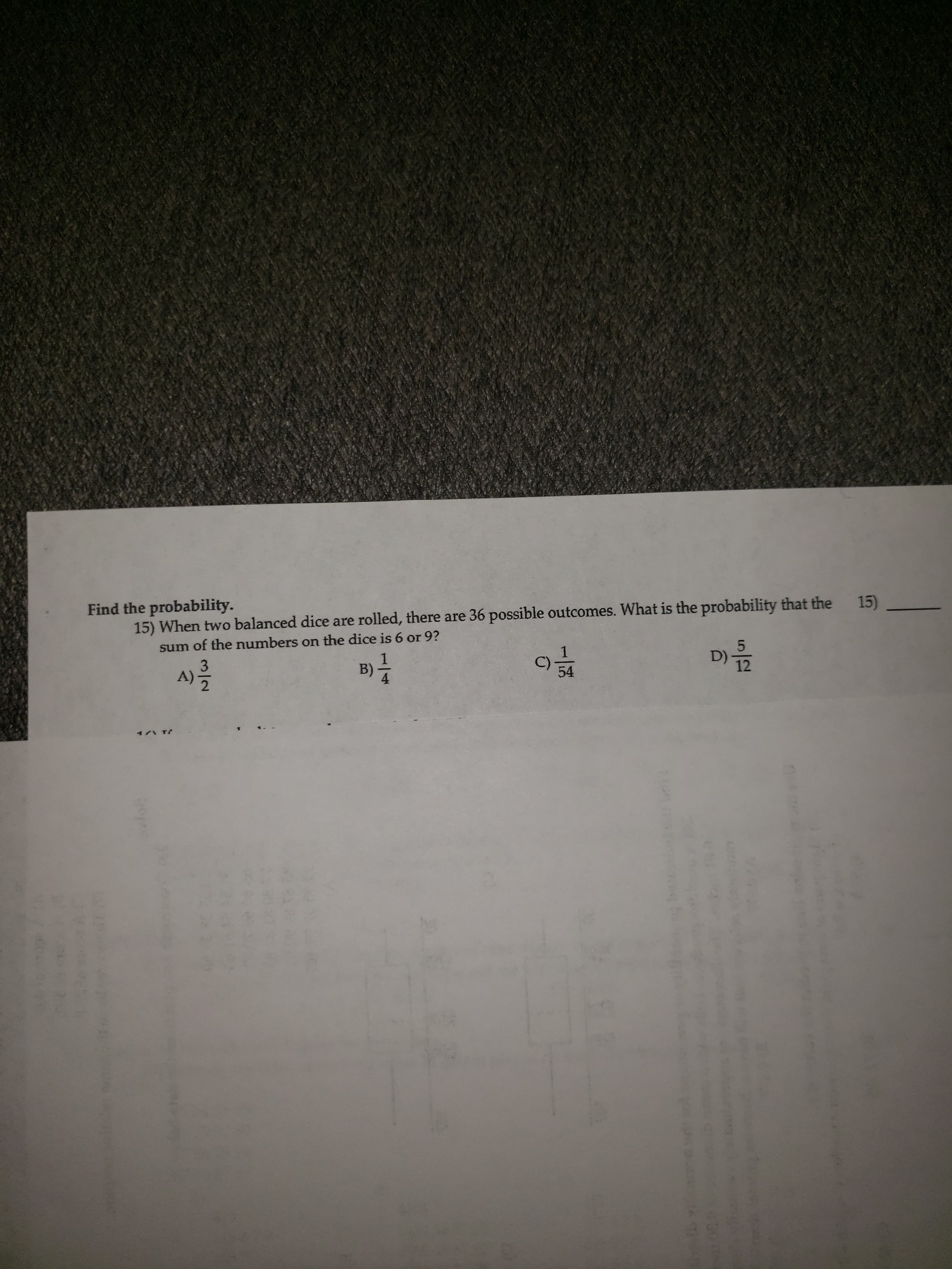 Find the probability.
15) When two balanced dice are rolled, there are 36 possible outcomes. What is the probability that the 15)
sum of the numbers on the dice is 6 or 9?
3
A)
1
B)
4
C)
54
