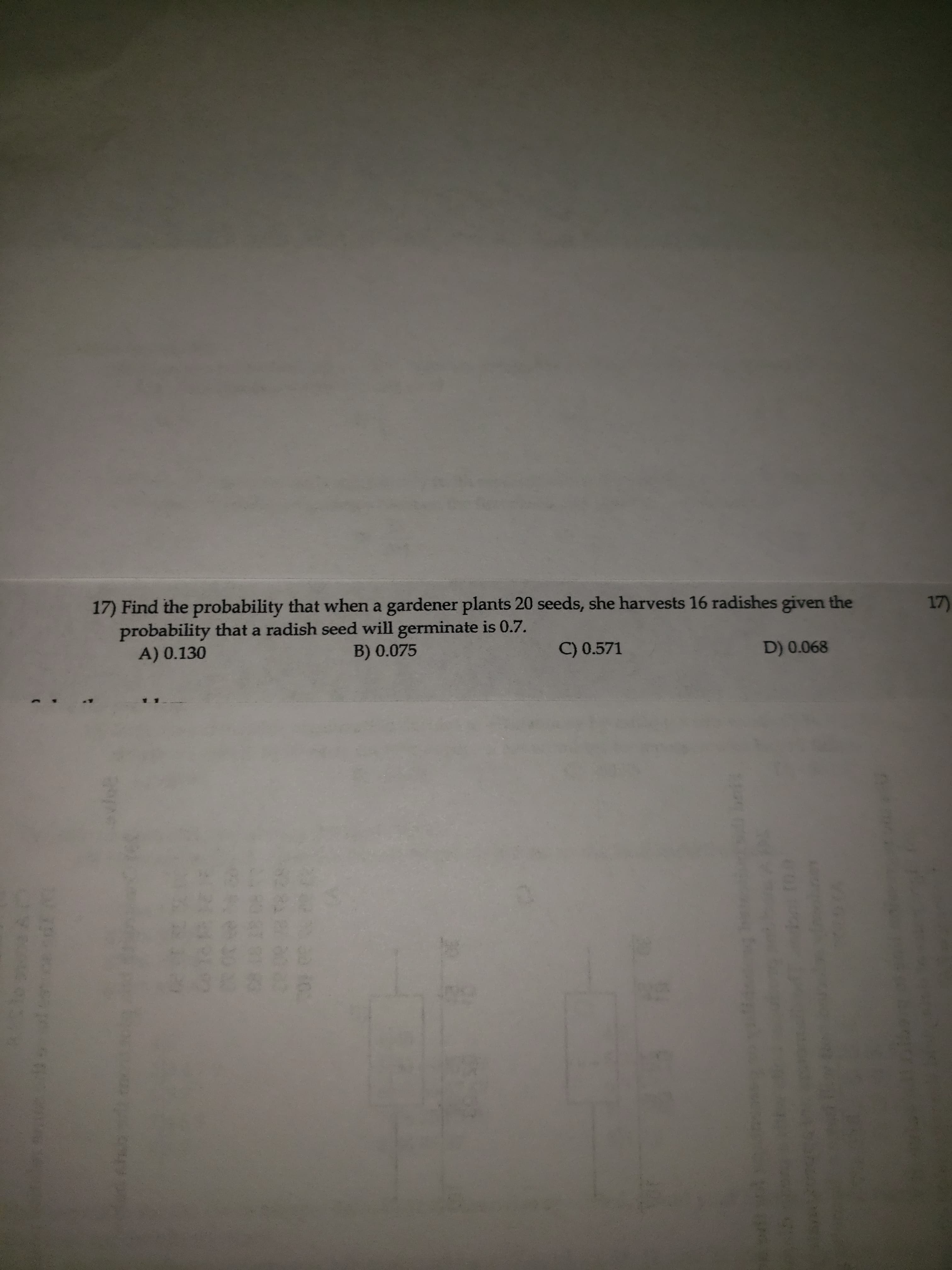 17) Find the probability that when a gardener plants 20 seeds, she harvests 16 radishes given the
probability that a radish seed will germinate is 0.7.
A) 0.130
B) 0.075
C) 0.571
D) 0.068
