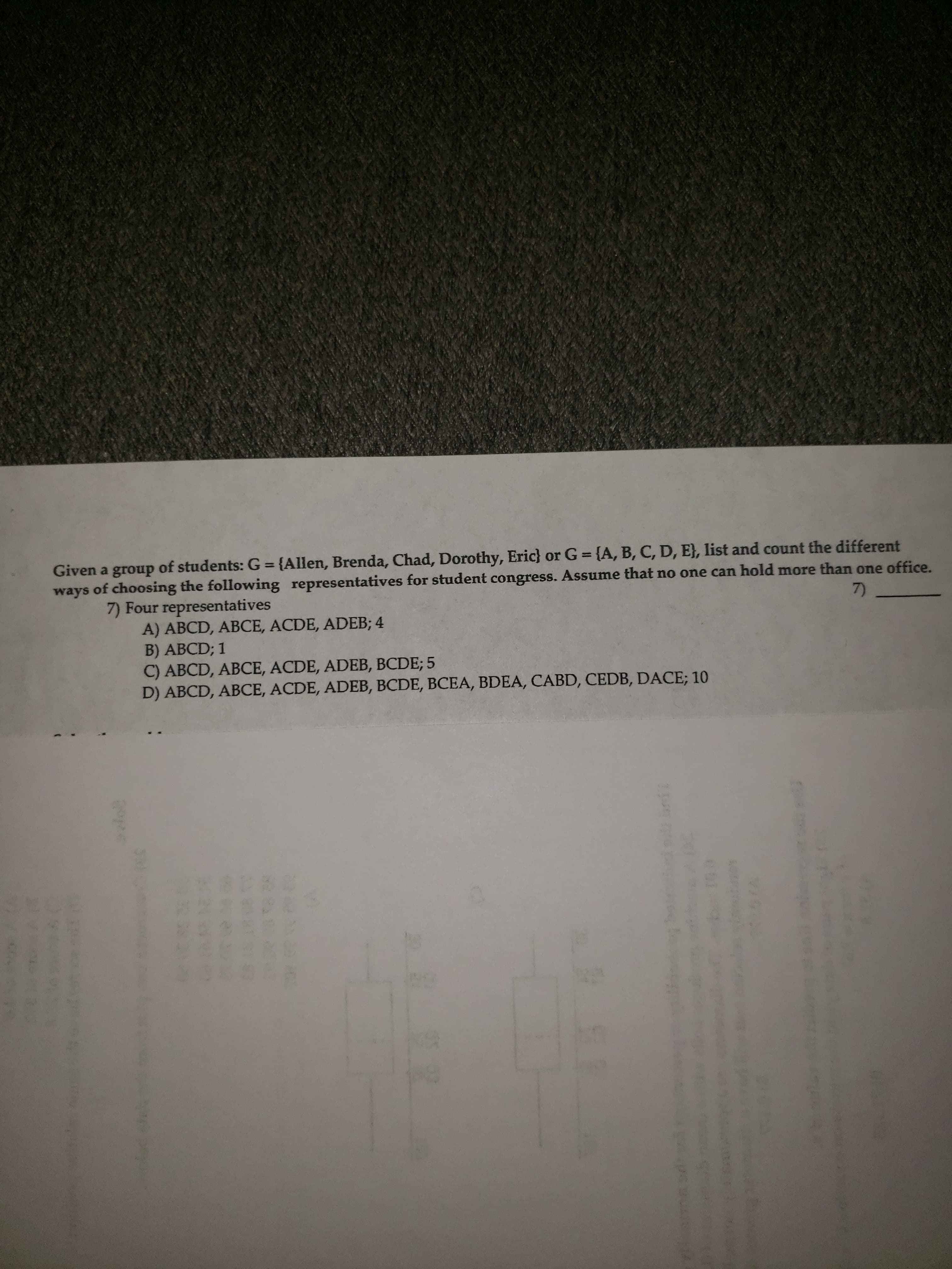 Given a group of students: G = {Allen, Brenda, Chad, Dorothy, Eric} or G = {A, B, C, D, E}, list and count the different
ways of choosing the following representatives for student congress. Assume that no one can hold more than one office.
%3D
%3D
7) Four representatives
A) ABCD, ABCE, ACDE, ADEB; 4
B) ABCD; 1
C) ABCD, ABCE, ACDE, ADEB, BCDE; 5
D) ABCD, ABCE, ACDE, ADEB, BCDE, BCEA, BDEA, CABD, CEDB, DACE; 10
7)

