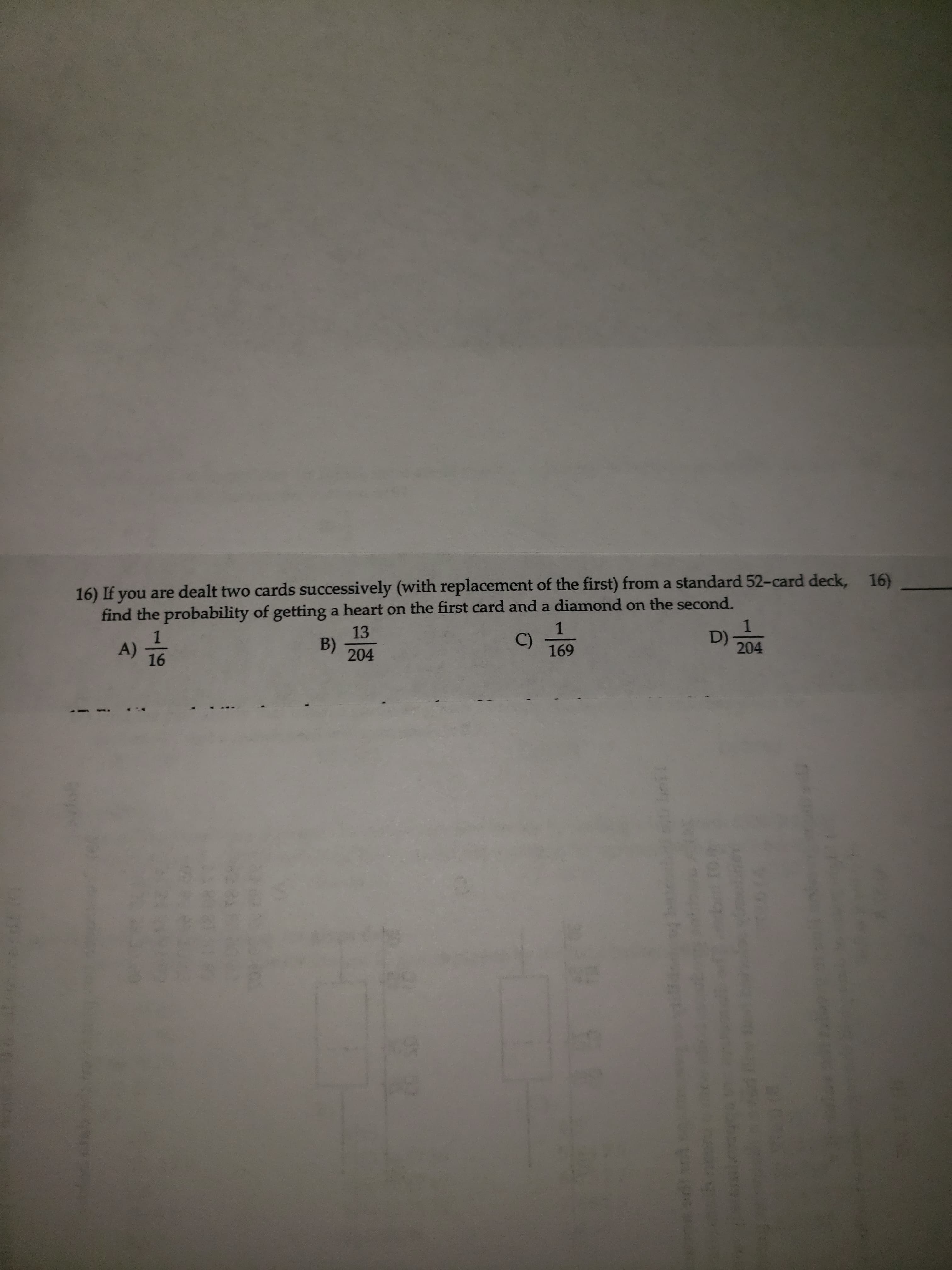 16)
16) If you are dealt two cards successively (with replacement of the first) from a standard 52-card deck,
find the probability of getting a heart on the first card and a diamond on the second.
1
B)
204
13
C)
169
1
D) =
204
A)
16
