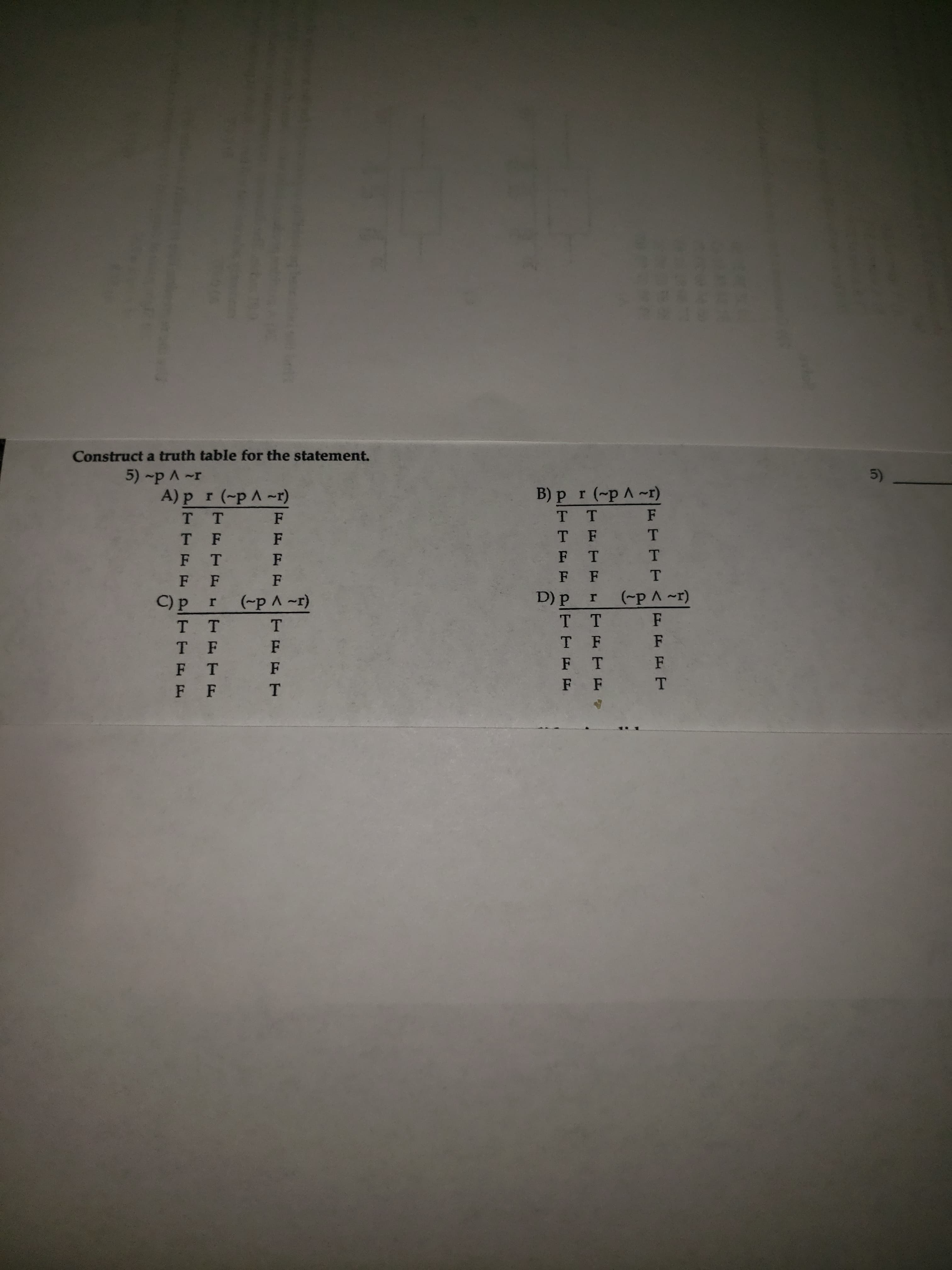 truct a truth table for the statement.
5) -p A ~r
A) pr (-pA-r)
B) pr (-pA-r)
T T
T T
F
T F
F
T F
T
F T
1F
F T
F
F
T.
C) p
(-pA~r)
D) P
(-pA~r)
тт
T T
F
T F
F
T F
F
F
F
F T
F
F F
T.
F
F
