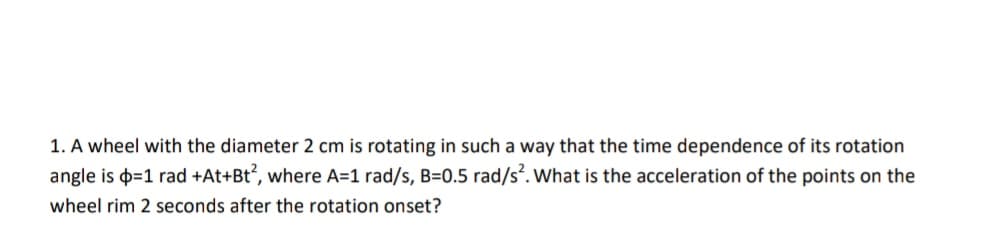 1. A wheel with the diameter 2 cm is rotating in such a way that the time dependence of its rotation
angle is þ=1 rad +At+Bt°, where A=1 rad/s, B=0.5 rad/s. What is the acceleration of the points on the
wheel rim 2 seconds after the rotation onset?
