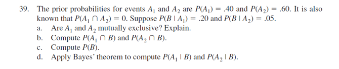 39. The prior probabilities for events Aj and A2 are P(A,) = .40 and P(A,) = .60. It is also
known that P(A, n A,) = 0. Suppose P(B | A,) = .20 and P(B \A2) = .05.
a. Are A, and A, mutually exclusive? Explain.
b. Compute P(A, N B) and P(A, N B).
c. Compute P(B).
d. Apply Bayes' theorem to compute P(A, | B) and P(A, | B).
