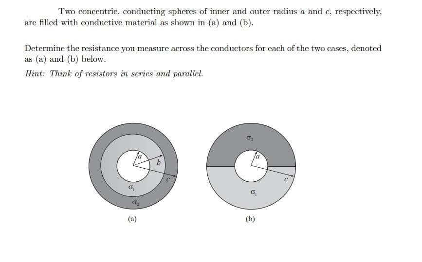 Two concentric, conducting spheres of inner and outer radius a and c, respectively,
are filled with conductive material as shown in (a) and (b).
Determine the resistance you measure across the conductors for each of the two cases, denoted
as (a) and (b) below.
Hint: Think of resistors in series and parallel.
(a)
(b)
