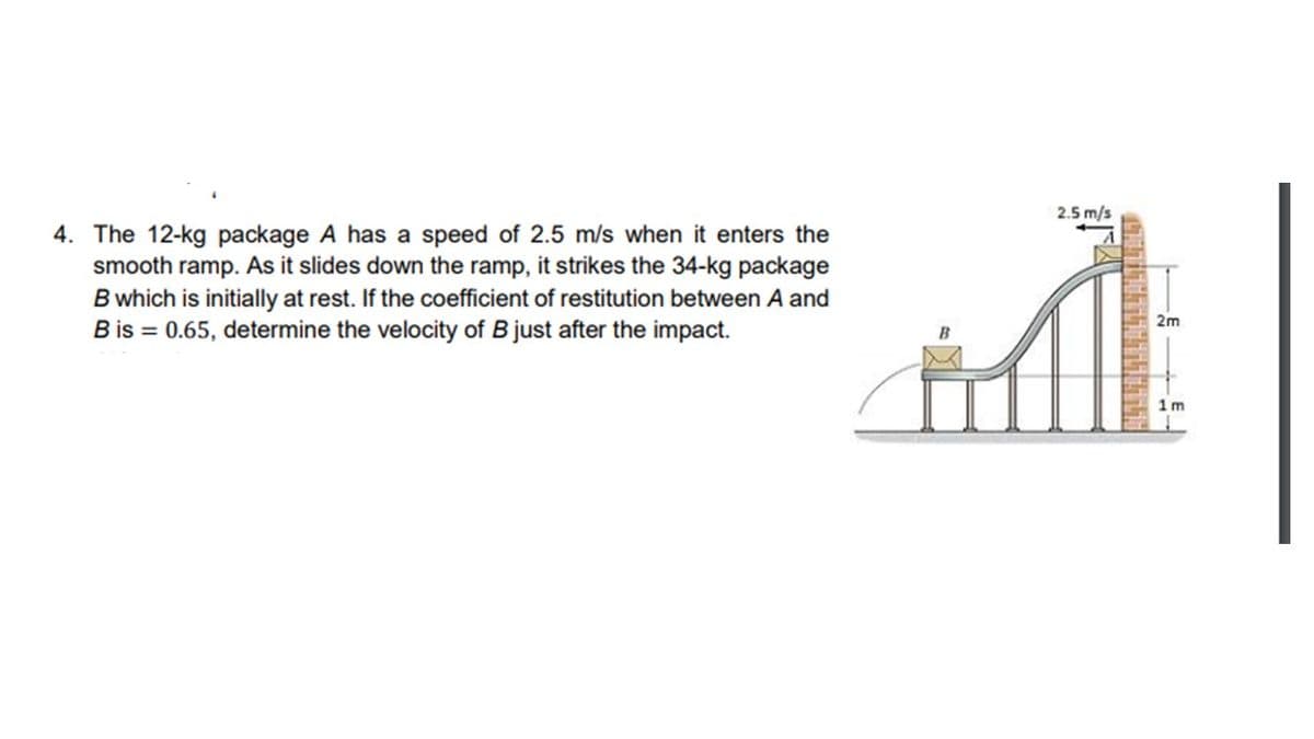 2.5 m/s
4. The 12-kg package A has a speed of 2.5 m/s when it enters the
smooth ramp. As it slides down the ramp, it strikes the 34-kg package
B which is initially at rest. If the coefficient of restitution between A and
B is = 0.65, determine the velocity of Bjust after the impact.
2m
1m
