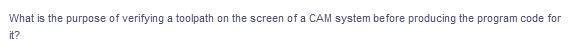 What is the purpose of verifying a toolpath on the screen of a CAM system before producing the program code for
it?
