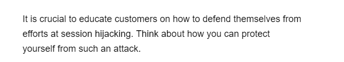 It is crucial to educate customers on how to defend themselves from
efforts at session hijacking. Think about how you can protect
yourself from such an attack.