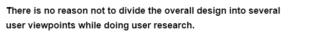 There is no reason not to divide the overall design into several
user viewpoints while doing user research.