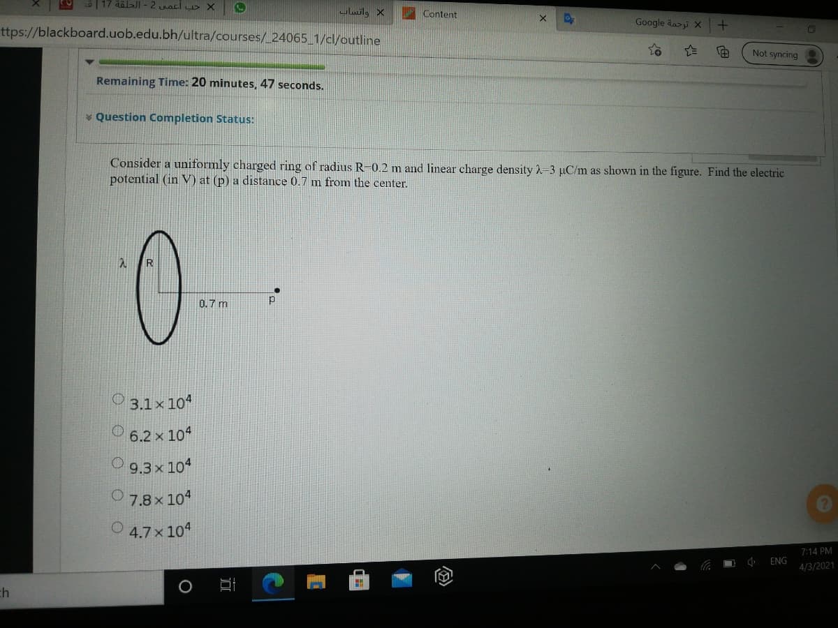 17 ääl>JI - 2 acl DX
ulwilg X
Content
Google äai X
ttps://blackboard.uob.edu.bh/ultra/courses/_24065_1/cl/outline
Not syncing
Remaining Time: 20 minutes, 47 seconds.
* Question Completion Status:
Consider a uniformly charged ring of radius R-0.2 m and linear charge density 2-3 µC/m as shown in the figure. Find the electric
potential (in V) at (p) a distance 0.7 m from the center.
R
0.7 m
O 3.1× 10“
6.2 x 104
O 9.3x 104
O 7.8 x 104
4.7x 104
7:14 PM
ENG
4/3/2021
ch
