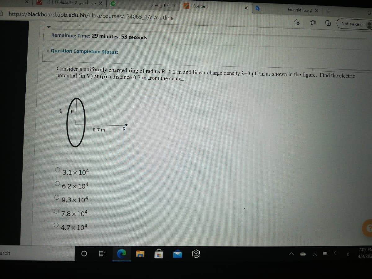 6| 17 aölJI - 2 uacl X
10
uluilg (-) X
Content
Google dai X
9 https://blackboard.uob.edu.bh/ultra/courses/ 24065 1/cl/outline
Not syncing
Remaining Time: 29 minutes, 53 seconds.
* Question Completion Status:
Consider a uniformly charged ring of radius R-0.2 m and linear charge density 2-3 µC/m as shown in the figure. Find the electric
potential (in V) at (p) a distance 0.7 m from the center.
0
0.7 m
3.1x 10*
6.2 x 104
O9.3x 104
7.8x 104
O 4.7x10
7:05 PN
4/3/202
arch
