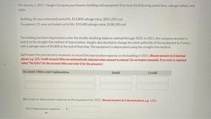 On January 1, 2017, Vaughn Company purchased a building and equipment that have the following useful lives, salvage values, and
costs.
Building 40-year estimated useful life, $52,800 salvage value, $835,200 cost
Equipment, 12-year estimated useful life, $10,400 salvage value, $108.500 cost
The building has been depreciated under the double-declining-balance method through 2020. In 2021, the company decided to
switch to the straight-line method of depreciation. Vaughn also decided to change the total useful life of the equipment to 9 years,
with a salvage value of $4,800 at the end of that time. The equipment is depreciated using the straight-line method.
(a) Prepare the journal entry necessary to record the depreciation expense on the building in 2021. (Round answers to 0 decimal
places, eg. 125. Credit account titles are automatically indented when amount is entered. Do not indent manually. If no entry is required,
select "No Entry for the account titles and enter O for the amounts)
Account Titles and Explanation
Debit
Credit
(b) Compute depreciation expense on the equipment for 2021. (Round answers to O decimal places, eg 125)
2021 Depreciation expense $
