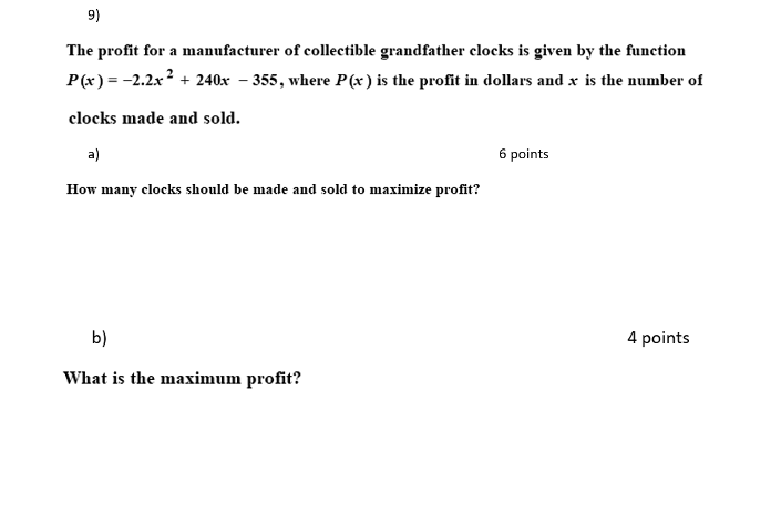 9)
The profit for a manufacturer of collectible grandfather clocks is given by the function
P(x) = -2.2x? + 240x – 355, where P(x) is the profit in dollars and x is the number of
clocks made and sold.
a)
6 points
How many clocks should be made and sold to maximize profit?
b)
4 points
What is the maximum profit?
