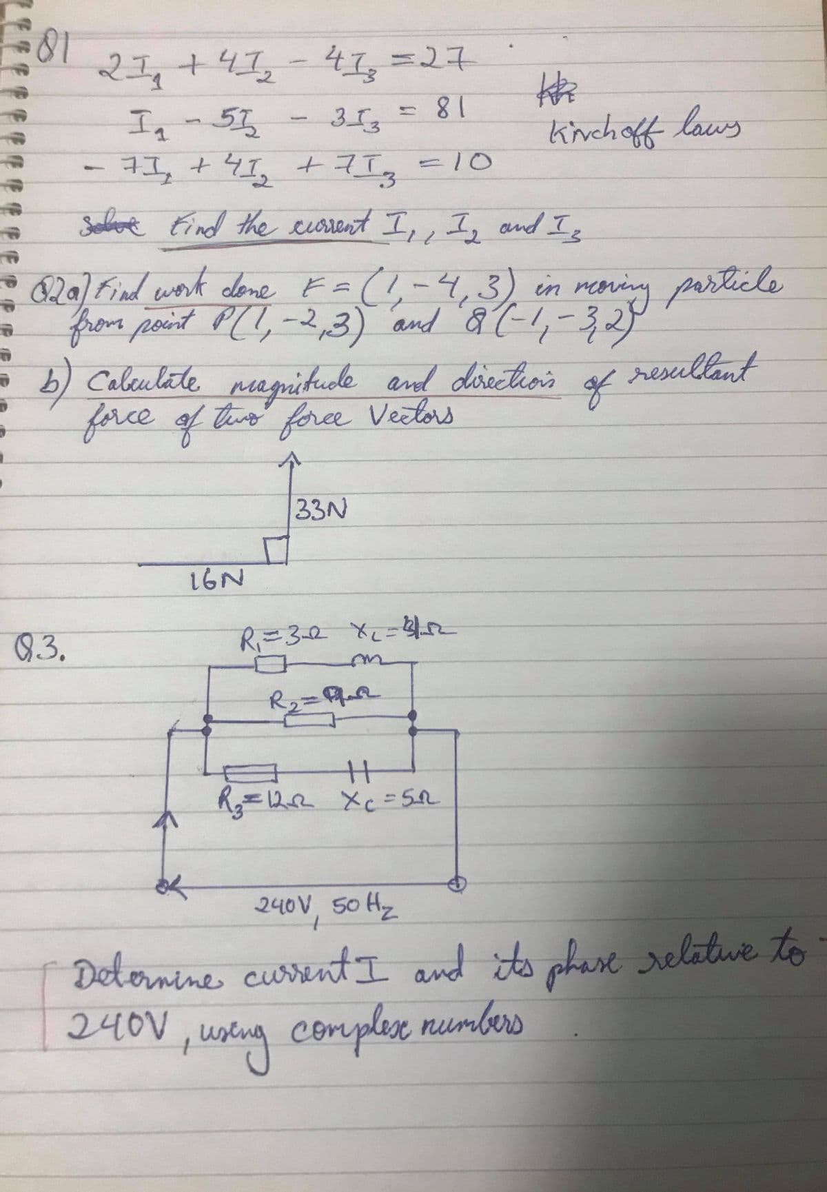 81
%327
27,+41,-4I,=27
18
kinchoff laus
313
Iq-55
7I, +4I, +7I,
-10
Soboe Eind the cuorent I,, I, and I
820) Find work dleme F=(,-4,3) in rening parlicle
and & (!,-32
magitude and disectios of resullant
from point P(I,-2,3)
b) Calculate
force of tis fora Veclors
)
teng
33N
16N
8.3.
R2=
R=122 Xc= 5R
240V, 50 Hz
Delornine cussentI and its phase relatwe to
240V ,
ustng complese numbers
