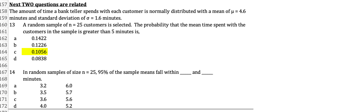 157 Next TWO questions are related
158 The amount of time a bank teller spends with each customer is normally distributed with a mean of u = 4.6
159 minutes and standard deviation of o = 1.6 minutes.
160 13
A random sample of n = 25 customers is selected. The probability that the mean time spent with the
customers in the sample is greater than 5 minutes is,
161
162
a
0.1422
163
b
0.1226
164
с
0.1056
165
d
0.0838
166
167 14
In random samples of size n = 25, 95% of the sample means fall within
and
168
minutes.
169
a
3.2
6.0
170
171
172 d
b
3.5
5.7
3.6
5.6
4.0
5.2
