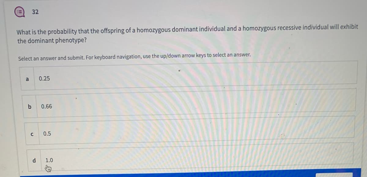 32
What is the probability that the offspring of a homozygous dominant individual and a homozygous recessive individual will exhibit
the dominant phenotype?
Select an answer and submit. For keyboard navigation, use the up/down arrow keys to select an answer.
a
0.25
0.66
0.5
1.0
