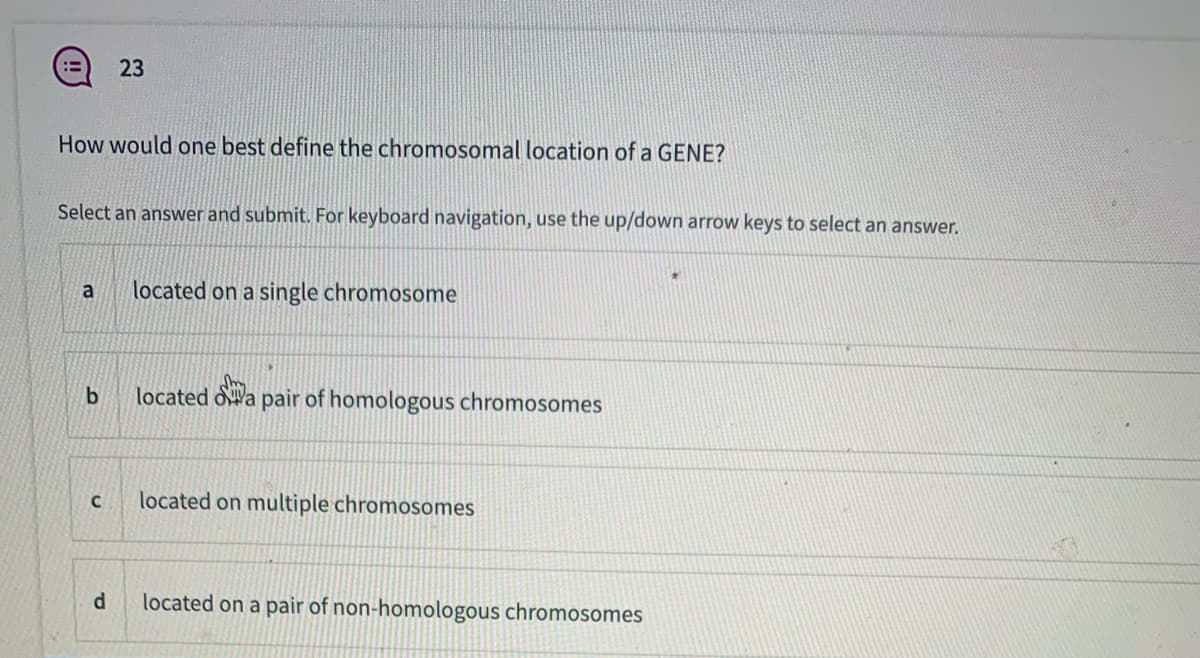 23
How would one best define the chromosomal location of a GENE?
Select an answer and submit. For keyboard navigation, use the up/down arrow keys to select an answer.
a
located on a single chromosome
located oWa pair of homologous chromosomes
located on multiple chromosomes
d.
located on a pair of non-homologous chromosomes
