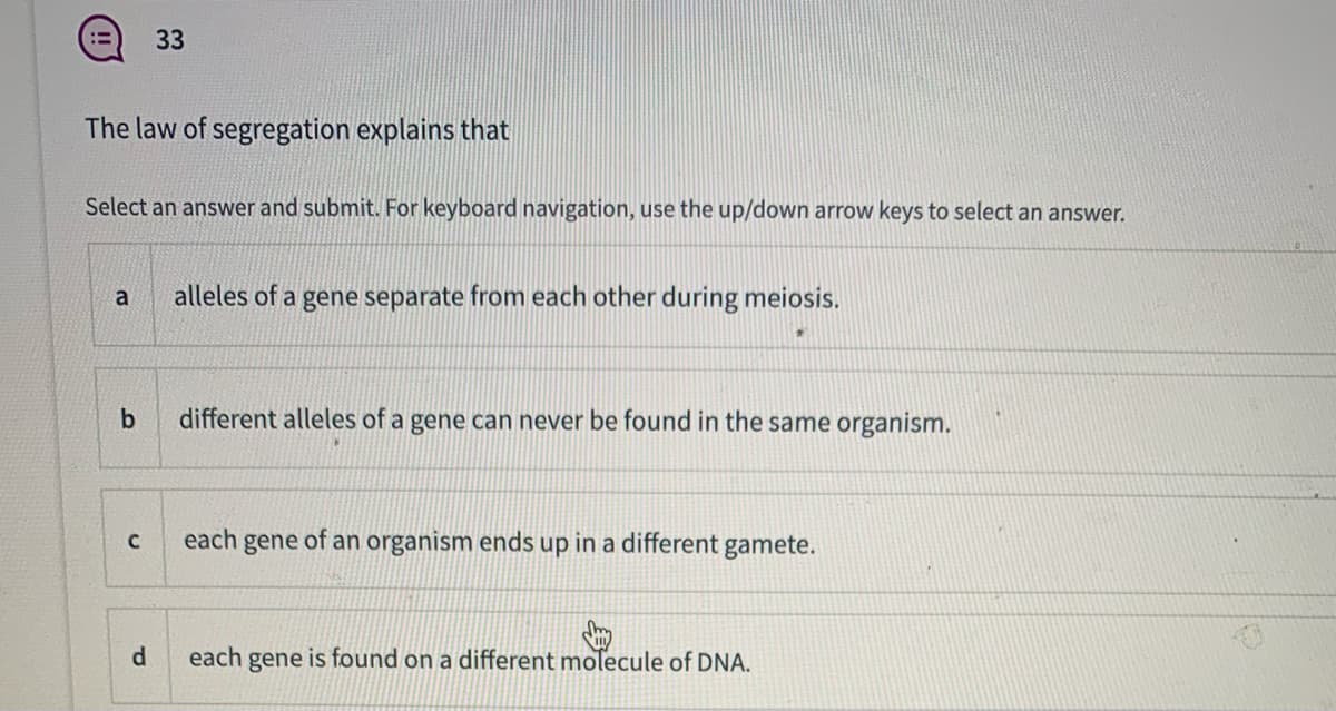 33
The law of segregation explains that
Select an answer and submit. For keyboard navigation, use the up/down arrow keys to select an answer.
alleles of
gene separate from each other during meiosis.
a
b
different alleles of a gene can never be found in the same organism.
each gene of an organism ends up in a different gamete.
d.
each gene is found on a different molecule of DNA.
