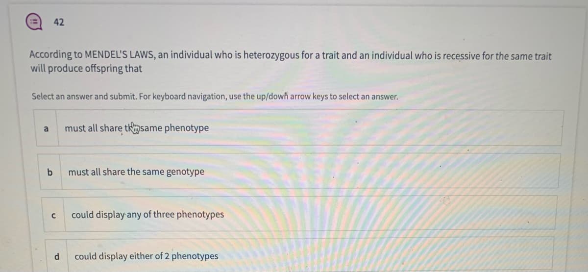 42
According to MENDEL'S LAWS, an individual who is heterozygous for a trait and an individual who is recessive for the same trait
will produce offspring that
Select an answer and submit. For keyboard navigation, use the up/down arrow keys to select an answer.
must all share tsame phenotype
a
must all share the same genotype
could display any of three phenotypes
could display either of 2 phenotypes
