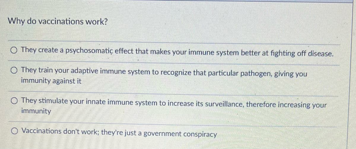 Why do vaccinations work?
They create a psychosomatic effect that makes your immune system better at fighting off disease.
O They train your adaptive immune system to recognize that particular pathogen, giving you
immunity against it
O They stimulate your innate immune system to increase its surveillance, therefore increasing your
immunity
Vaccinations don't work; they're just a government conspiracy