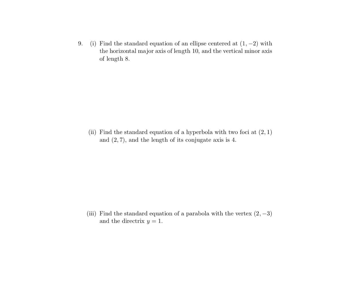 9. (i) Find the standard equation of an ellipse centered at (1, –2) with
the horizontal major axis of length 10, and the vertical minor axis
of length 8.
(ii) Find the standard equation of a
and (2, 7), and the length of its conjugate axis is 4.
rbola with tw
foci at
(iii) Find the standard equation of a parabola with the vertex (2, -3)
and the directrix y = 1.
