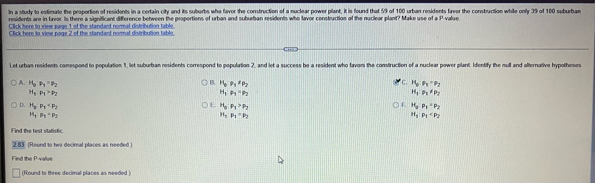 In a study to estimate the proportion of residents in a certain city and its suburbs who favor the construction of a nuclear power plant, it is found that 59 of 100 urban residents favor the construction while only 39 of 100 suburban
residents are in favor. Is there a significant difference between the proportions of urban and suburban residents who favor construction of the nuclear plant? Make use of a P-value.
Click here to view page 1 of the standard normal distrībution table.
Click here to view page 2 of the standard normal distribution table
Let urban residents correspond to population 1, let suburban residents correspond to population 2, and let a success be a resident who favors the construction of a nuclear power plant. Identify the null and alternative hypotheses
CC. Họ P,-P2
H, P, # P2
O B. Ho P, #P2
O A. Ho P1=P2
H1: P, > P2
H, P =P2
O D. Ho P, <P2
H P1=P2
O E. Ho P, > P2
H P1 =P2
OF Ho Pp =P2
H, P, <Pz
Find the test statistic.
2.83 (Round to two decimal places as needed.)
Find the P-value.
(Round to three decimal places as needed.)
