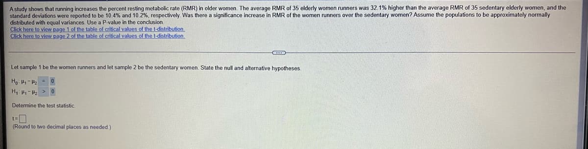 A study shows that running increases the percent resting metabolic rate (RMR) in older women. The average RMR of 35 elderly women runners was 32.1% higher than the average RMR of 35 sedentary elderly women, and the
standard deviations were reported to be 10.4% and 10.2%, respectively. Was there a significance increase in RMR of the women runners over the sedentary women? Assume the populations to be approximately normally
distributed with equal variances. Use a P-value in the conclusion.
Click here to view page 1 of the table of critical values of the t-distribution
Click here to view page 2 of the table of critical values of the t-distribution
Let sample 1 be the women runners and let sample 2 be the sedentary women. State the null and alternative hypotheses.
Ho: H- = 0
H H-2 >0
Determine the test statistic.
(Round to two decimal places as needed.)
