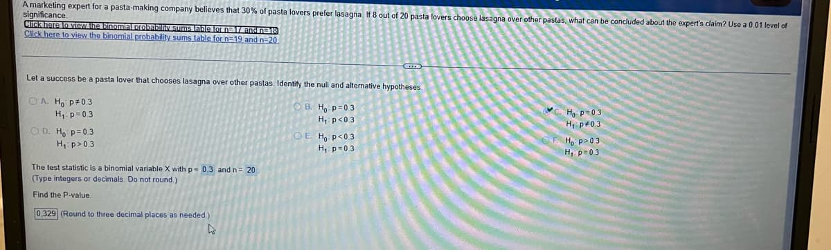A marketing expert for a pasta-making company believes that 30% of pasta lovers prefer lasagna. If 8 out of 20 pasta lovers choose lasagna over other pastas, what can be concluded about the expert's claim? Use a 0.01 level of
significance.
ClIck here to View the binomiA probabliv sums lable lor n=1Tandn=18
Click here to view the binomial probability sums table for n=19 and n=20
Let a success be a pasta lover that chooses lasagna over other pastas. ldentify the null and alternative hypotheses.
OA Ho p#0.3
B. H, p=0.3
H,: p<03
Ho p=03
H, p#0.3
H1 p=0.3
O D. H p= 0.3
H: p>0.3
OE. Ho p<0.3
H. p>03
H, p= 0.3
H, p=03
The test statistic is a binomial variable X with p= 0,3 and n= 20
(Type integers or decimals. Do not round.)
Find the P-value.
0,329 (Round to three decimal places as needed)

